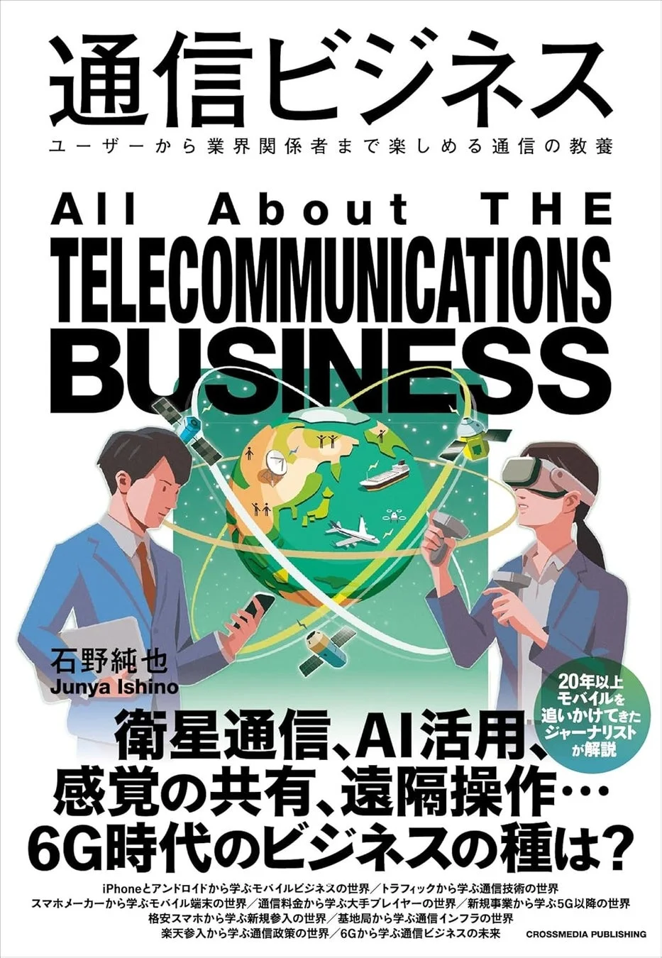 通信ビジネス ユーザーから業界関係者まで楽しめる通信の教養 ALL About THE TELECOMMUNICATIONS BUSINESS 石野純也 Junya Ishino 衛星通信、AI活用、感覚の共有、遠隔操作… 6G時代のビジネスの種は？ iPhoneとアンドロイドから学ぶモバイルビジネスの世界/トラフィックから学ぶ通信技術の世界 スマホメーカーから学ぶモバイル端末の世界/通信料金から学ぶ大手プレイヤーの世界 格安スマホから学ぶ新規参入の世界/基地局から学ぶ通信インフラの世界 楽天参入から学ぶ通信政策の世界/6Gから学ぶ通信ビジネスの未来 20年以上モバイルを追いかけてきたジャーナリストが解説 CROSSMEDIA PUBLISHING
