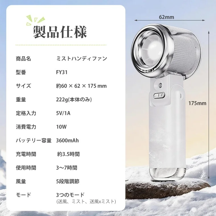 製品仕様 商品名 ミストハンディファン 型番 FY31 サイズ 約60 × 62 × 175 mm 重量 222g(本体のみ) 定格入力 5V/1A 消費電力 10W バッテリー容量 3600mAh 充電時間 約3.5時間 使用時間 3~7時間 風量 5段階調節 モード 3つのモード (送風、ミスト、送風×ミスト) 62mm 175mm