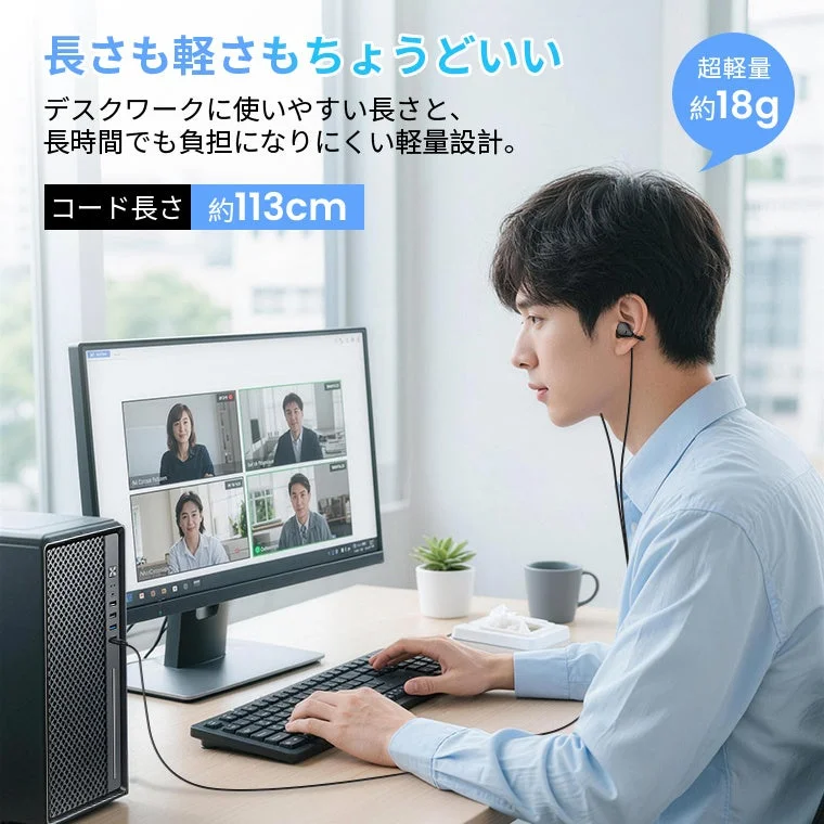 長さも軽さもちょうどいい デスクワークに使いやすい長さと、長時間でも負担になりにくい軽量設計。 コード長さ 約113cm 超軽量 約18g
